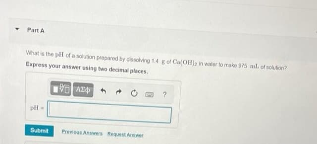 Part A
What is the pH of a solution prepared by dissolving 1.4 g of Ca(OH)2 in water to make 975 ml. of solution?
Express your answer using two decimal places.
?
pH=
Submit
Previous Answers Request Answer
