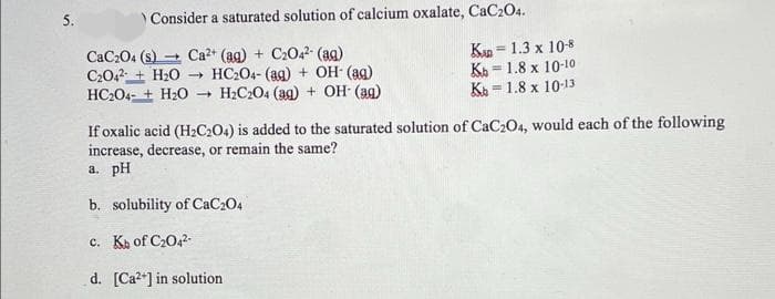 5.
Consider a saturated solution of calcium oxalate, CaC204.
CaC204 (s) - Ca2+ (ag) + C2042- (ag)
C2042 + H20 - HC204- (ag) + OH (ag)
HC204- + H20 - H2C204 (ag) + OH (ag)
Kn = 1.3 x 10-8
KA = 1.8 x 10-10
Ka =
%3!
= 1.8 x 10-13
If oxalic acid (H½C2O4) is added to the saturated solution of CaC2O4, would each of the following
increase, decrease, or remain the same?
a. pH
b. solubility of CaC204
c. Ka of C2042-
d. [Ca2*] in solution
