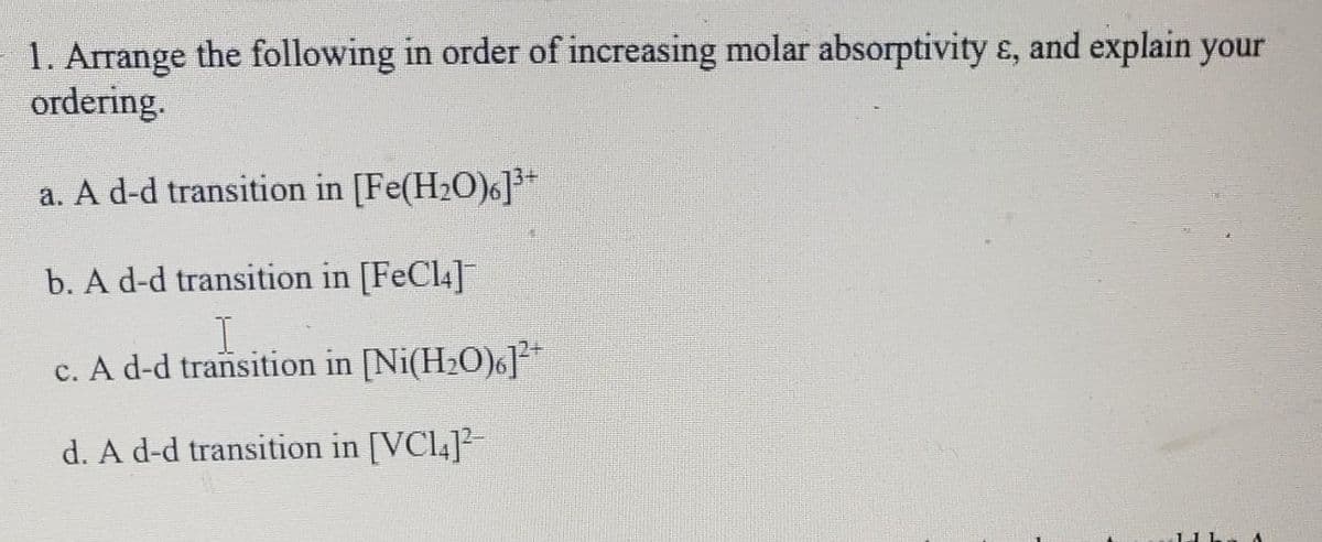 1. Arrange the following in order of increasing molar absorptivity ɛ, and explain your
ordering.
a. A d-d transition in [Fe(H2O)6]*
b. A d-d transition in [FeCl4]
I.
c. A d-d transition in [Ni(H2O)6]**
d. A d-d transition in [VCL4]²-
