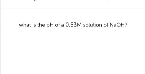 what is the pH of a 0.53M solution of NaOH?