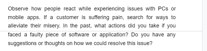 Observe how people react while experiencing issues with PCs or
mobile apps. If a customer is suffering pain, search for ways to
alleviate their misery. In the past, what actions did you take if you
faced a faulty piece of software or application? Do you have any
suggestions or thoughts on how we could resolve this issue?