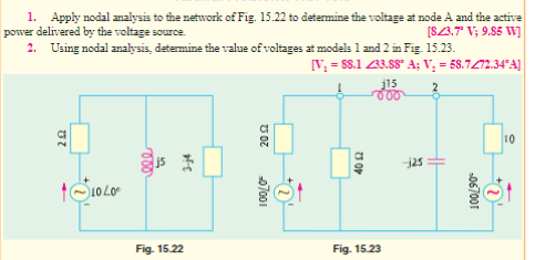 1. Apply nodal analysis to the network of Fig. 15.22 to determine the voltage at node A and the active
power delivered by the voltage source.
[8/3.7⁰ V; 9.85 W]
2. Using nodal analysis, determine the value of voltages at models 1 and 2 in Fig. 15.23.
[V₁ = 88.1 33.88° A; V₂ = 58.7/72.34°A]
j15
000
10
202
+310400
ele
S
3-j4
Fig. 15.22
2002
-07001
40 12
Fig. 15.23
--125
100/90°