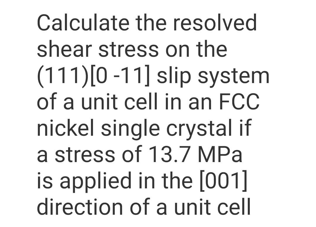 Calculate the resolved
shear stress on the
(111)[0 -11] slip system
of a unit cell in an FCC
nickel single crystal if
a stress of 13.7 MPa
is applied in the [001]
direction of a unit cell
