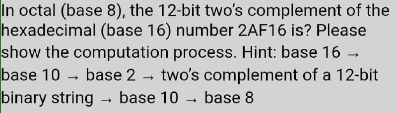 In octal (base 8), the 12-bit two's complement of the
hexadecimal (base 16) number 2AF16 is? Please
show the computation process. Hint: base 16 -
base 10
base 2
two's complement of a 12-bit
binary string
base 10 - base 8
