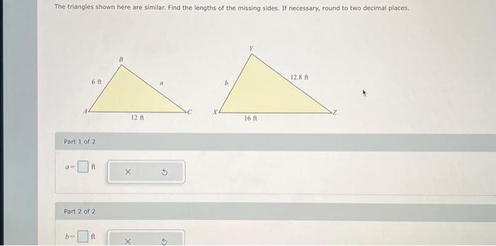 The triangles shown here are similar. Find the lengths of the missing sides. If necessary, round to two decimal places.
6 ft
Part 1 of 2
a-
Part 2 of 2
ft
12 ft
X
b
16 ft
12.8 ft