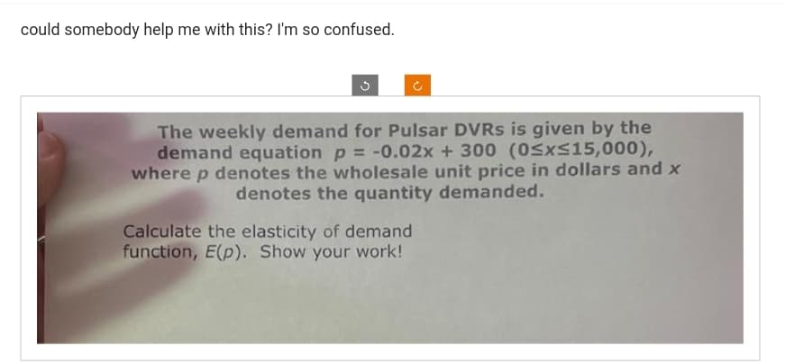 could somebody help me with this? I'm so confused.
The weekly demand for Pulsar DVRs is given by the
demand equation p = -0.02x + 300 (0≤x≤15,000),
where p denotes the wholesale unit price in dollars and x
denotes the quantity demanded.
Calculate the elasticity of demand
function, E(p). Show your work!