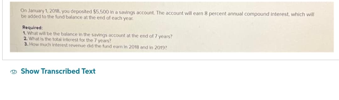 On January 1, 2018, you deposited $5,500 in a savings account. The account will earn 8 percent annual compound interest, which will
be added to the fund balance at the end of each year.
Required:
1. What will be the balance in the savings account at the end of 7 years?
2. What is the total interest for the 7 years?
3. How much interest revenue did the fund earn in 2018 and in 2019?
Show Transcribed Text