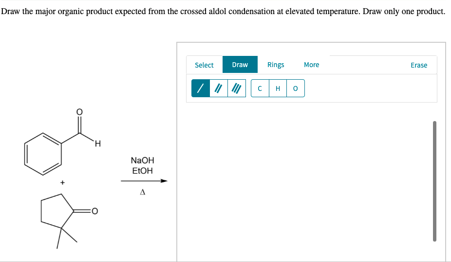 Draw the major organic product expected from the crossed aldol condensation at elevated temperature. Draw only one product.
Select
Draw
Rings
More
Erase
H
`H
NaOH
ELOH
