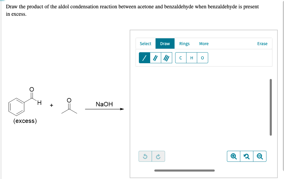 Draw the product of the aldol condensation reaction between acetone and benzaldehyde when benzaldehyde is present
in excess.
Select
Draw
Rings
More
Erase
H
`H +
NaOH
(еxcess)
