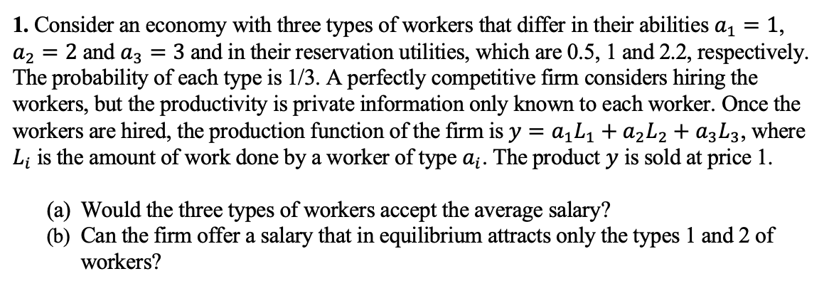 1. Consider an economy with three types of workers that differ in their abilities a =
2 and az
1,
3 and in their reservation utilities, which are 0.5, 1 and 2.2, respectively.
az
The probability of each type is 1/3. A perfectly competitive firm considers hiring the
workers, but the productivity is private information only known to each worker. Once the
workers are hired, the production function of the firm is y = a,L1 + ażL2 + a3L3, where
L; is the amount of work done by a worker of type a;. The product y is sold at price 1.
(a) Would the three types of workers accept the average salary?
(b) Can the firm offer a salary that in equilibrium attracts only the types 1 and 2 of
workers?
