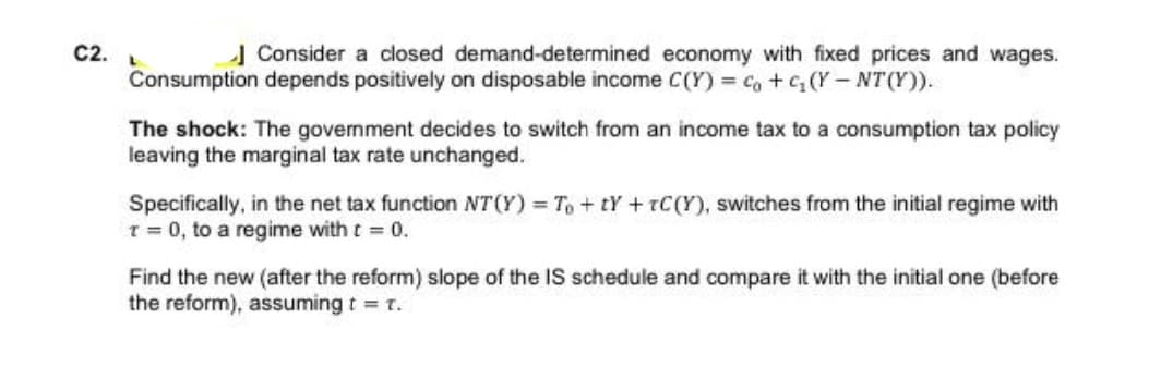 C2.
| Consider a closed demand-determined economy with fixed prices and wages.
Consumption depends positively on disposable income C(Y) c, +G (Y- NT (Y)).
The shock: The government decides to switch from an income tax to a consumption tax policy
leaving the marginal tax rate unchanged.
Specifically, in the net tax function NT (Y) = To+ tY+ tC(Y), switches from the initial regime with
T = 0, to a regime with t = 0.
Find the new (after the reform) slope of the IS schedule and compare it with the initial one (before
the reform), assuming t = t.
