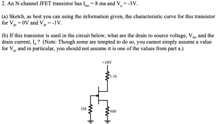 2. An N-channel JFET transistor has Is = 8 ma and V,=-3V.
dss
(a) Sketch, as best you can using the information given, the characteristic curve for this transistor
for Vg = 0V and V = -1V.
(b) If this transistor is used in the circuit below, what are the drain to source voltage, V, and the
drain current, I, ? (Note: Though some are tempted to do so, you cannot simply assume a value
for V and in particular, you should not assume it is one of the values from part a.)
+10V
1.1k
1M
400
