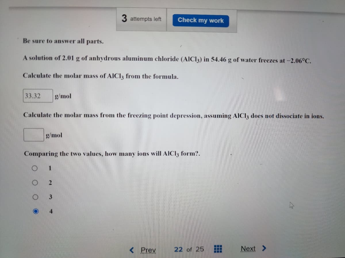 3 attempts left Check my work
Be sure to answer all parts.
A solution of 2.01 g of anhydrous aluminum chloride (AlCl3) in 54.46 g of water freezes at -2.06°C.
Calculate the molar mass of AICI3 from the formula.
33.32 g/mol
Calculate the molar mass from the freezing point depression, assuming AlCl3 does not dissociate in ions.
g/mol
Comparing the two values, how many ions will AlCl3 form?.
1
2
3
4
< Prev 22 of 25
Next >
O