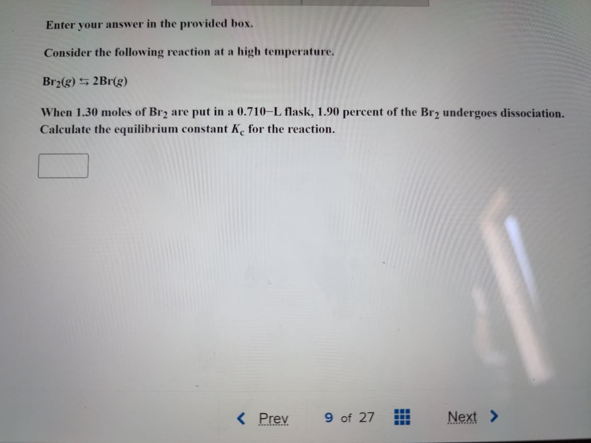 Enter your answer in the provided box.
Consider the following reaction at a high temperature.
Br2(g) 2Br(g)
When 1.30 moles of Br2 are put in a 0.710-L flask, 1.90 percent of the Br2 undergoes dissociation.
Calculate the equilibrium constant Ke for the reaction.
< Prev
9 of 27
‒‒‒
Next >