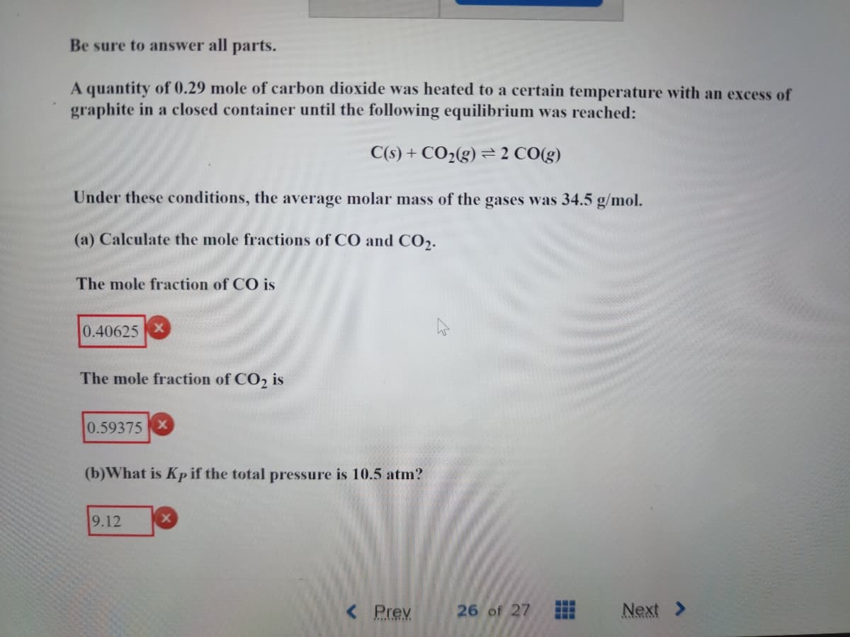 Be sure to answer all parts.
A quantity of 0.29 mole of carbon dioxide was heated to a certain temperature with an excess of
graphite in a closed container until the following equilibrium was reached:
C(s) + CO₂(g) 2 CO(g)
Under these conditions, the average molar mass of the gases was 34.5 g/mol.
(a) Calculate the mole fractions of CO and CO₂.
The mole fraction of CO is
0.40625
The mole fraction of CO₂ is
0.59375 X
(b) What is Kp if the total pressure is 10.5 atm?
9.12
< Prev
26 of 27 www
Next >