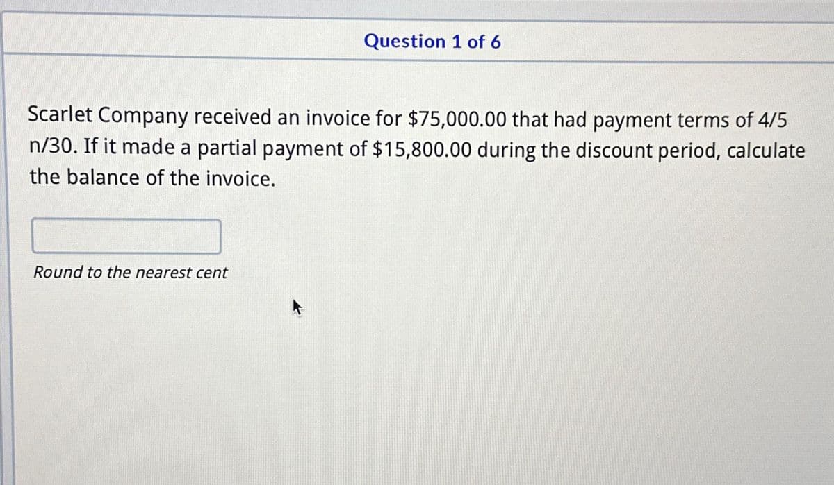 Question 1 of 6
Scarlet Company received an invoice for $75,000.00 that had payment terms of 4/5
n/30. If it made a partial payment of $15,800.00 during the discount period, calculate
the balance of the invoice.
Round to the nearest cent