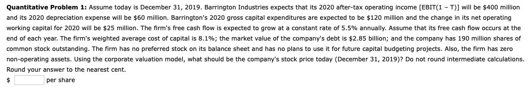 Quantitative Problem 1: Assume today is December 31, 2019. Barrington Industries expects that its 2020 after-tax operating income [EBIT(1-T)] will be $400 million
and its 2020 depreciation expense will be $60 million. Barrington's 2020 gross capital expenditures are expected to be $120 million and the change in its net operating
working capital for 2020 will be $25 million. The firm's free cash flow is expected to grow at a constant rate of 5.5% annually. Assume that its free cash flow occurs at the
end of each year. The firm's weighted average cost of capital is 8.1%; the market value of the company's debt is $2.85 billion; and the company has 190 million shares of
common stock outstanding. The firm has no preferred stock on its balance sheet and has no plans to use it for future capital budgeting projects. Also, the firm has zero
non-operating assets. Using the corporate valuation model, what should be the company's stock price today (December 31, 2019)? Do not round intermediate calculations.
Round your answer to the nearest cent.
per share