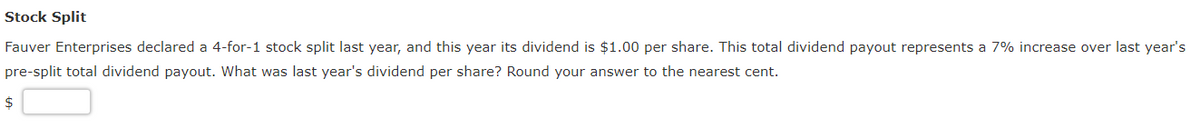 Stock Split
Fauver Enterprises declared a 4-for-1 stock split last year, and this year its dividend is $1.00 per share. This total dividend payout represents a 7% increase over last year's
pre-split total dividend payout. What was last year's dividend per share? Round your answer to the nearest cent.