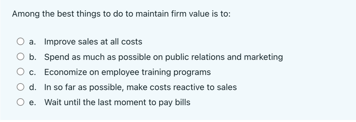 Among the best things to do to maintain firm value is to:
a. Improve sales at all costs
b. Spend as much as possible on public relations and marketing
C.
Economize on employee training programs
d. In so far as possible, make costs reactive to sales
e. Wait until the last moment to pay bills