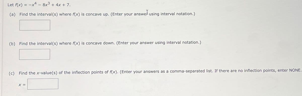 Let f(x)=-x48x3 + 4x + 7.
(a) Find the interval(s) where f(x) is concave up. (Enter your answer using interval notation.)
(b) Find the interval(s) where f(x) is concave down. (Enter your answer using interval notation.)
(c) Find the x-value(s) of the inflection points of f(x). (Enter your answers as a comma-separated list. If there are no inflection points, enter NONE.
x =