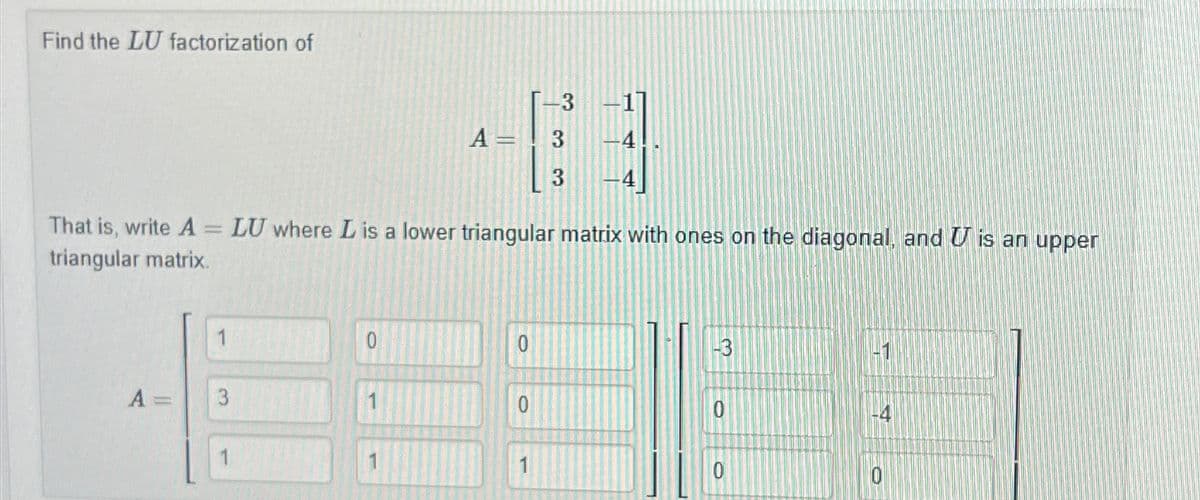 Find the LU factorization of
+63
A= 3
33
That is, write A = LU where L is a lower triangular matrix with ones on the diagonal, and U is an upper
triangular matrix.
A =
3
1
0
0
-3
-1
0
0
1
0
O