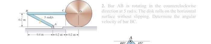 2. Bar AB is rotating in the counterclockwise
direction at 5 rad/s. The disk rolls on the horizontal
surface without slipping. Determine the angular
velocity of bar BC.
5 rad/s
0.2 m
.0.4 m
0.2 m-- 0.2 m
60°
A50
