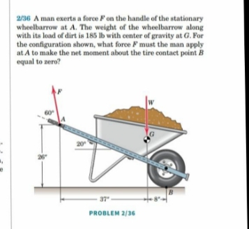 2/36 A man exerts a force Fon the handle of the stationary
wheelbarrow at A. The weight of the wheelbarrow along
with its load of dirt is 185 lb with center of gravity at G. For
the configuration shown, what force F must the man apply
at A to make the net moment about the tire contact point B
equal to zero?
W
20
26
37
PROBLEM 2/36
