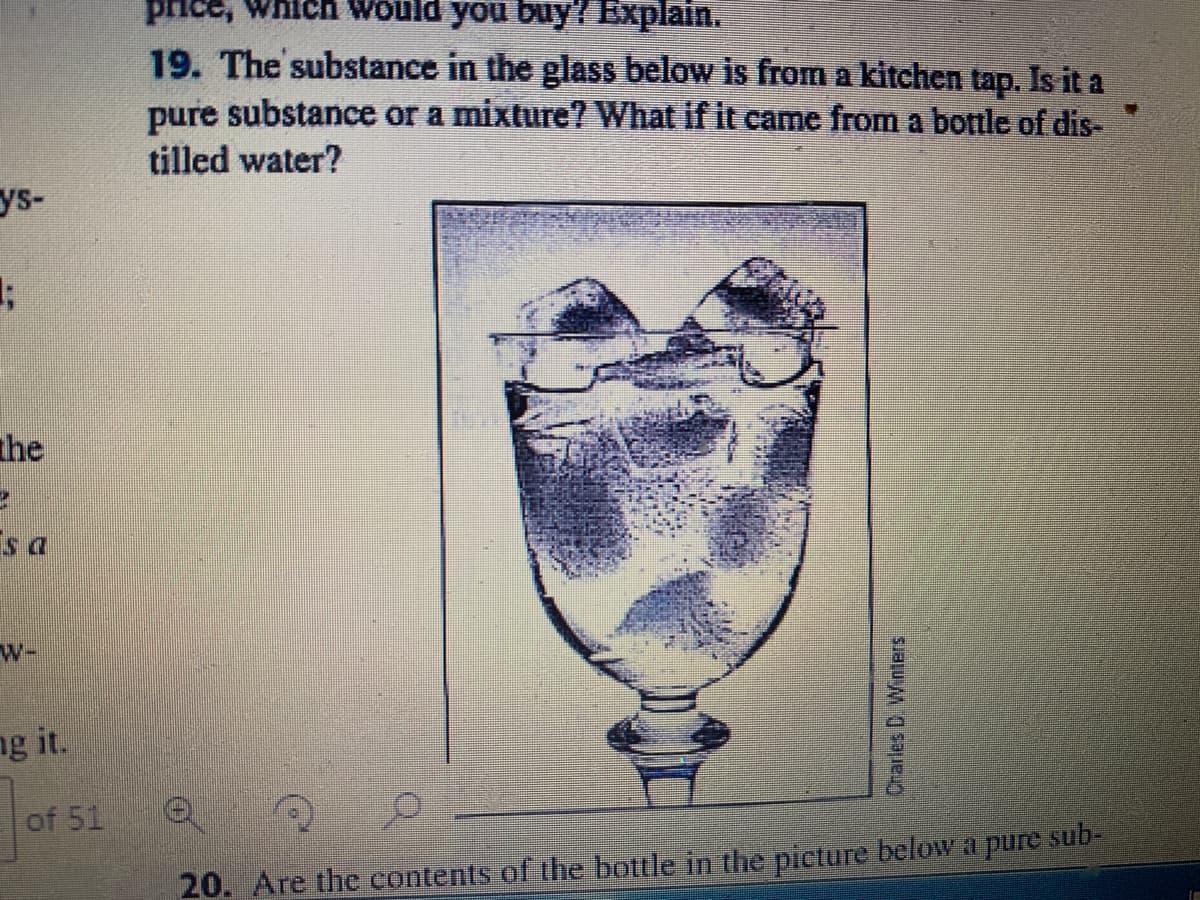price, Which would you buy? Explain.
19. The substance in the glass below is from a kitchen tap. Is it a
pure substance or a mixture? What if it came from a bottle of dis-
tilled water?
ys-
the
w-
ng it.
of 51
20. Are the contents of the bottle in thhe picture beloW a pure sub-
Crarles D Winters
