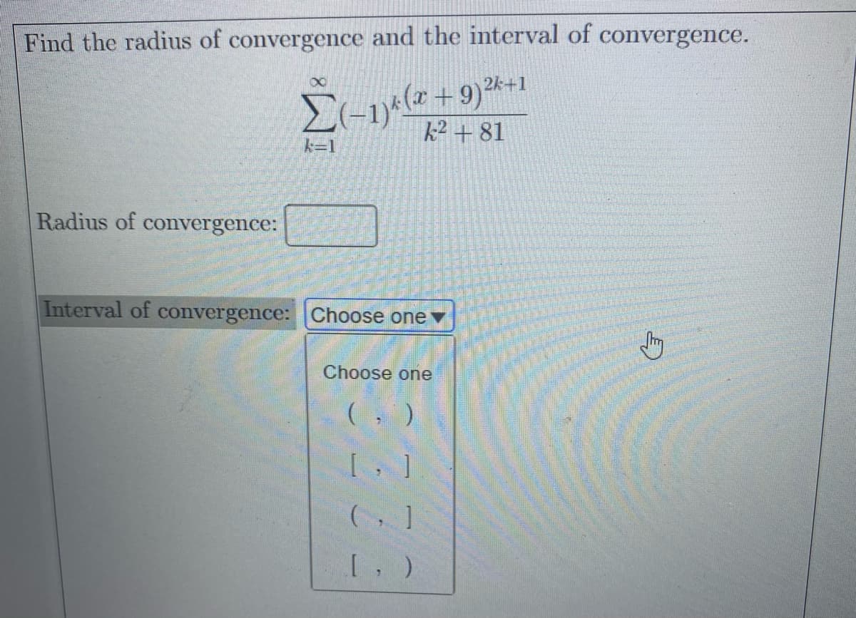 Find the radius of convergence and the interval of convergence.
Σ
k2 + 81
k=1
Radius of convergence:
Interval of convergence: Choose one ▼
Choose one
