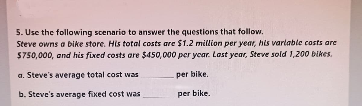 5. Use the following scenario to answer the questions that follow.
Steve owns a bike store. His total costs are $1.2 million per year, his variable costs are
$750,000, and his fixed costs are $450,000 per year. Last year, Steve sold 1,200 bikes.
a. Steve's average total cost was
per bike.
b. Steve's average fixed cost was
per bike.

