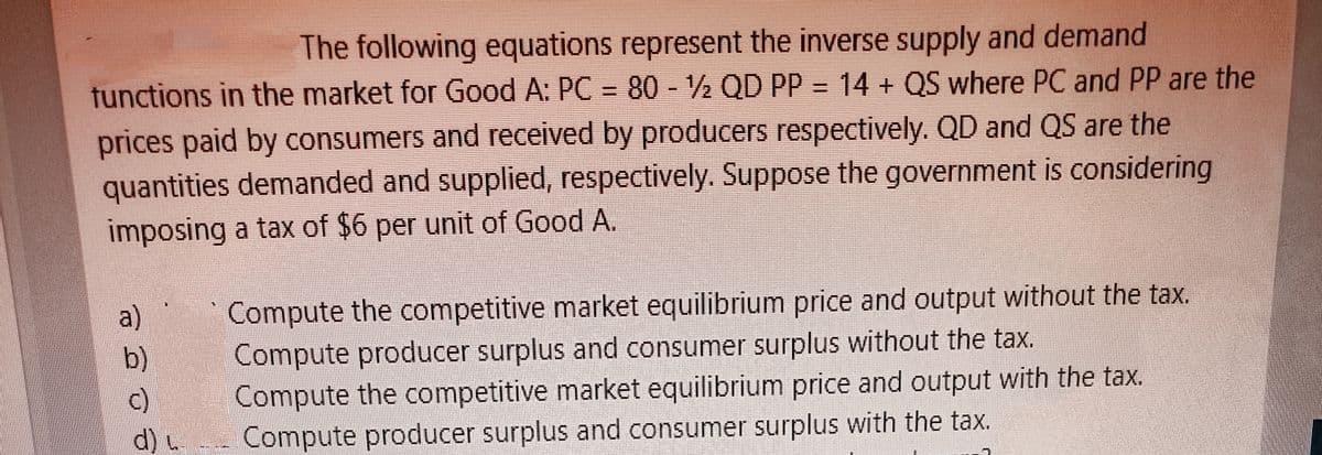 The following equations represent the inverse supply and demand
tunctions in the market for Good A: PC = 80 - ½ QD PP = 14 + QS where PC and PP are the
prices paid by consumers and received by producers respectively. QD and QS are the
quantities demanded and supplied, respectively. Suppose the government is considering
imposing a tax of $6 per unit of Good A.
Compute the competitive market equilibrium price and output without the tax.
Compute producer surplus and consumer surplus without the tax.
Compute the competitive market equilibrium price and output with the tax.
Compute producer surplus and consumer surplus with the tax.
a)
b)
c)
