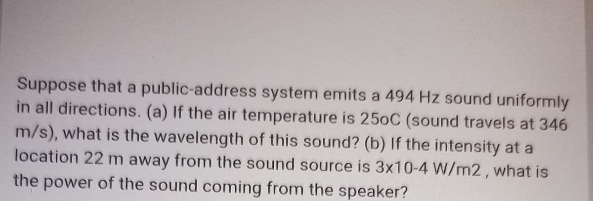 Suppose that a public-address system emits a 494 Hz sound uniformly
in all directions. (a) If the air temperature is 250C (sound travels at 346
m/s), what is the wavelength of this sound? (b) If the intensity at a
location 22 m away from the sound source is 3x10-4 W/m2, what is
the power of the sound coming from the speaker?

