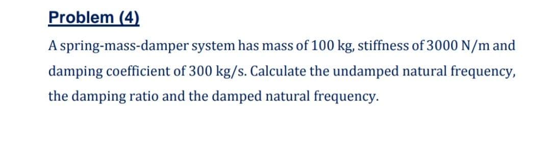 Problem (4)
A spring-mass-damper system has mass of 100 kg, stiffness of 3000 N/m and
damping coefficient of 300 kg/s. Calculate the undamped natural frequency,
the damping ratio and the damped natural frequency.
