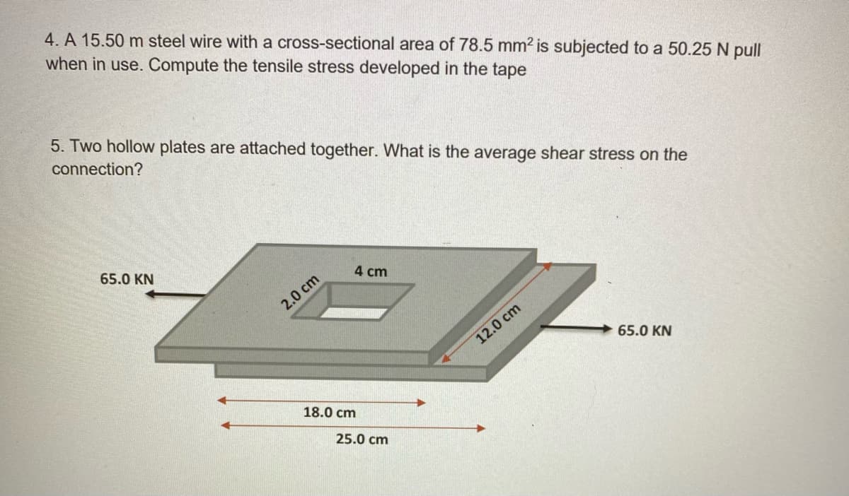 4. A 15.50 m steel wire with a cross-sectional area of 78.5 mm2 is subjected to a 50.25 N pull
when in use. Compute the tensile stress developed in the tape
5. Two hollow plates are attached together. What is the average shear stress on the
connection?
65.0 KN
4 cm
2.0 cm
12.0 cm
65.0 KN
18.0 cm
25.0 cm
