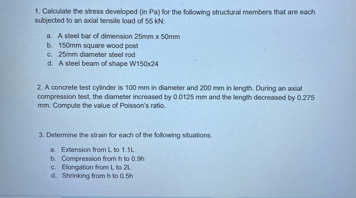 1. Calculate the stress developed (in Pa) for the following structural members that are each
subjected to an axial tensile load of 55 kN:
a. A steel bar of dimension 25mm x 50mm
b. 150mm square wood post
c. 25mm diameter steel rod
d. A steel beam of shape W150x24
2. A concrete test cylinder is 100 mm in diameter and 200 mm in length. During an axial
compression test, the diameter increased by 0.0125 mm and the length decreased by 0.275
mm. Compute the value of Poisson's ratio.
3. Determine the strain for each of the following situations.
a. Extension from L to 1.1L
b. Compression from h to 0.9h
c. Elongation from L to 2L
d. Shrinking from h to 0.5h
