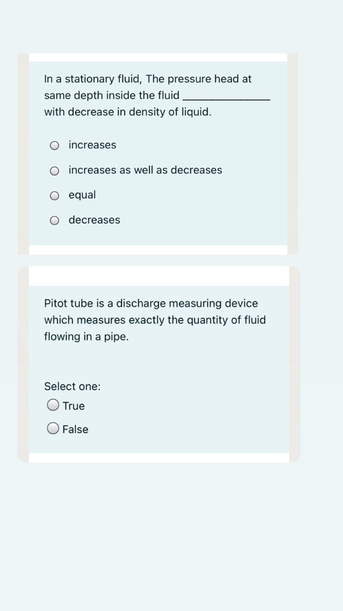 In a stationary fluid, The pressure head at
same depth inside the fluid
with decrease in density of liquid.
O increases
increases as well as decreases
equal
decreases
Pitot tube is a discharge measuring device
which measures exactly the quantity of fluid
flowing in a pipe.
Select one:
True
False
