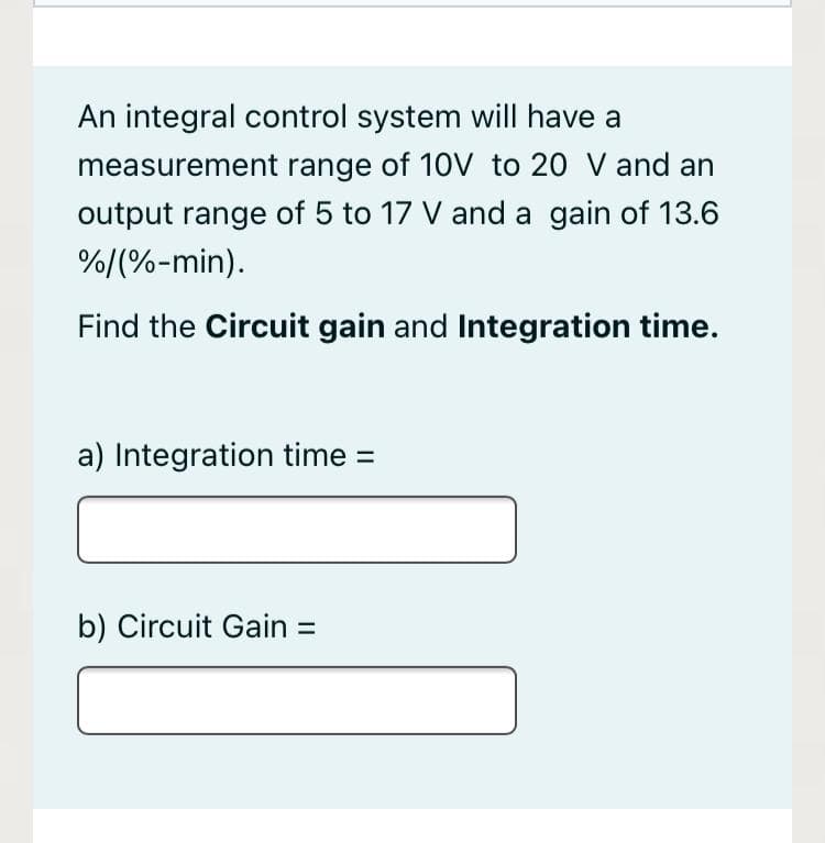 An integral control system will have a
measurement range of 10V to 20 V and an
output range of 5 to 17 V and a gain of 13.6
%/(%-min).
Find the Circuit gain and Integration time.
a) Integration time =
b) Circuit Gain =
