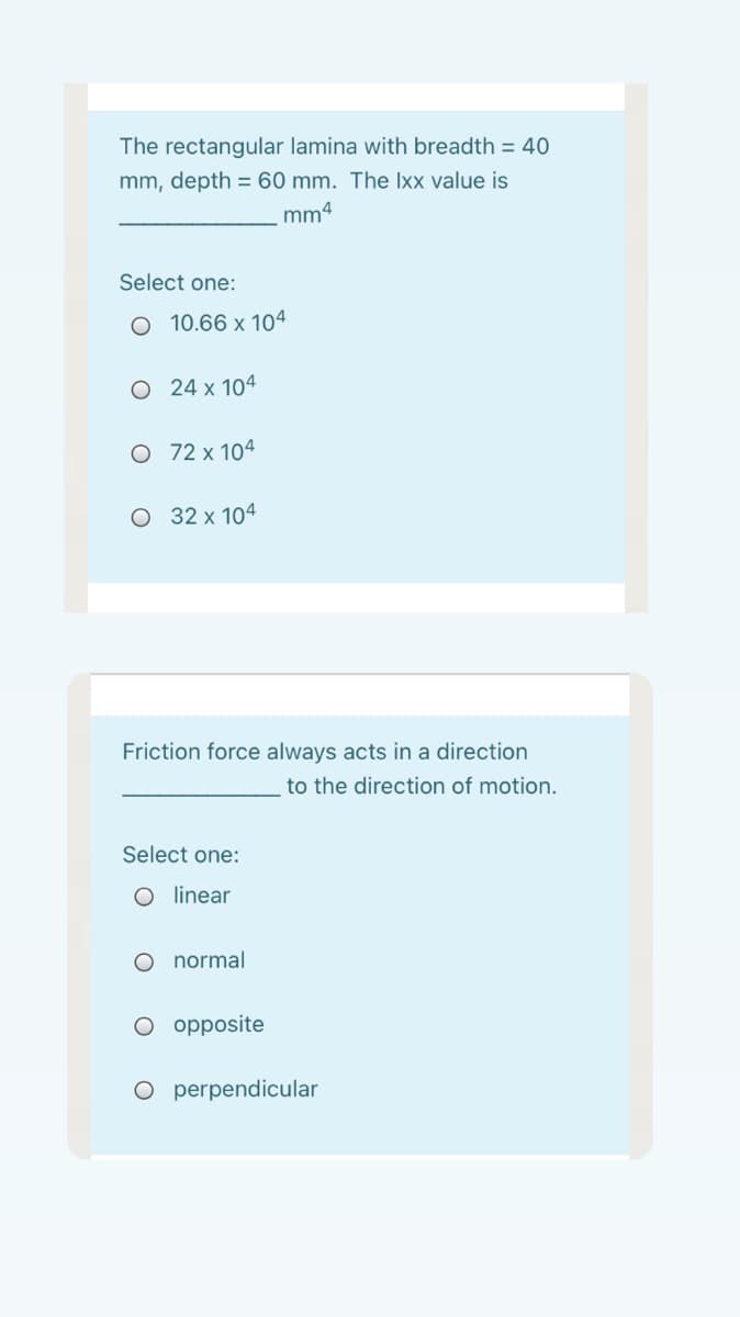 The rectangular lamina with breadth = 40
mm, depth = 60 mm. The Ixx value is
mm4
Select one:
O 10.66 x 104
O 24 x 104
O 72 x 104
O 32 x 104
Friction force always acts in a direction
to the direction of motion.
Select one:
O inear
O normal
O opposite
O perpendicular
