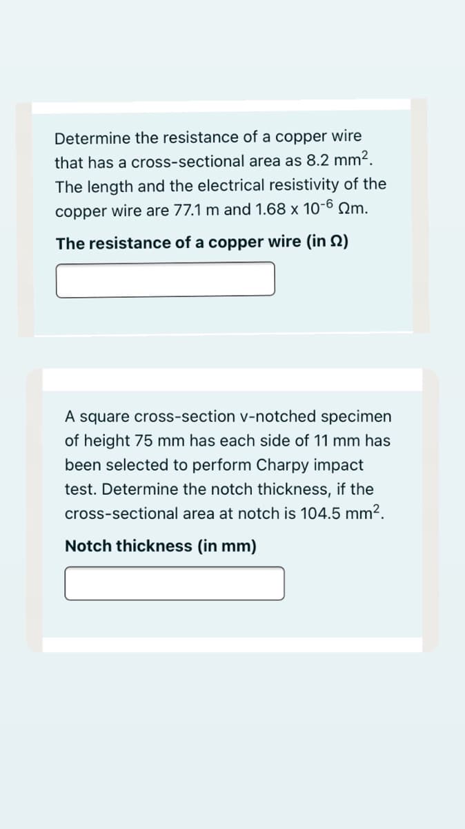 Determine the resistance of a copper wire
that has a cross-sectional area as 8.2 mm2.
The length and the electrical resistivity of the
copper wire are 77.1 m and 1.68 x 10-6 Qm.
The resistance of a copper wire (in 2)
A square cross-section v-notched specimen
of height 75 mm has each side of 11 mm has
been selected to perform Charpy impact
test. Determine the notch thickness, if the
cross-sectional area at notch is 104.5 mm2.
Notch thickness (in mm)
