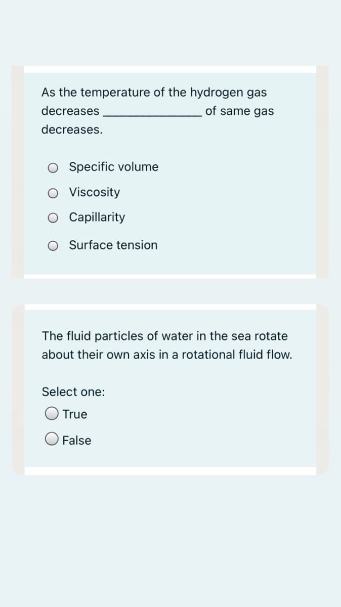 As the temperature of the hydrogen gas
decreases
of same gas
decreases.
Specific volume
O Viscosity
Capillarity
O Surface tension
The fluid particles of water in the sea rotate
about their own axis in a rotational fluid flow.
Select one:
True
O False
