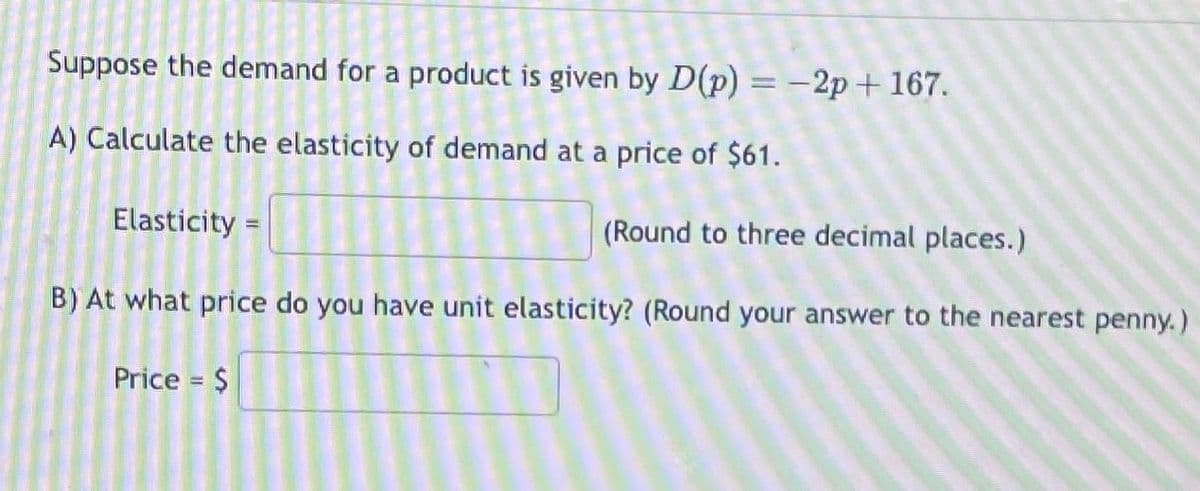 Suppose the demand for a product is given by D(p) = -2p+ 167.
A) Calculate the elasticity of demand at a price of $61.
Elasticity =
(Round to three decimal places.)
B) At what price do you have unit elasticity? (Round your answer to the nearest penny.)
Price = $