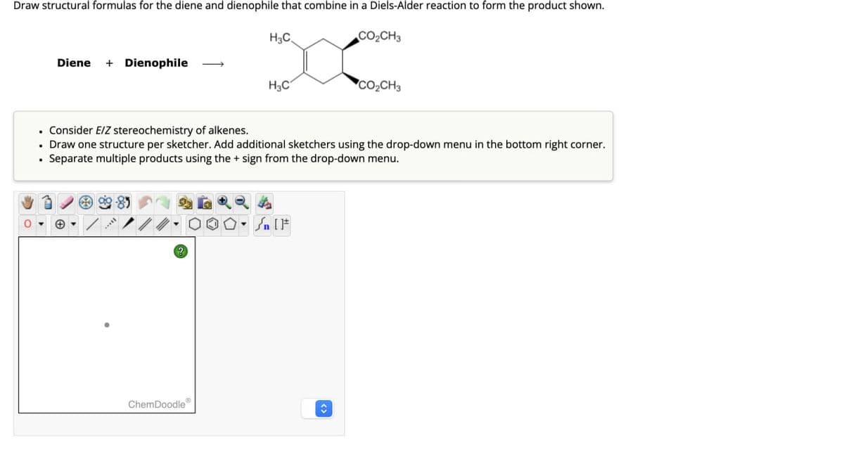 Draw structural formulas for the diene and dienophile that combine in a Diels-Alder reaction to form the product shown.
Diene + Dienophile
H3C
COCH
300
H3C
DO CH
• Consider E/Z stereochemistry of alkenes.
⚫ Draw one structure per sketcher. Add additional sketchers using the drop-down menu in the bottom right corner.
⚫ Separate multiple products using the + sign from the drop-down menu.
?
S. IF
ChemDoodle