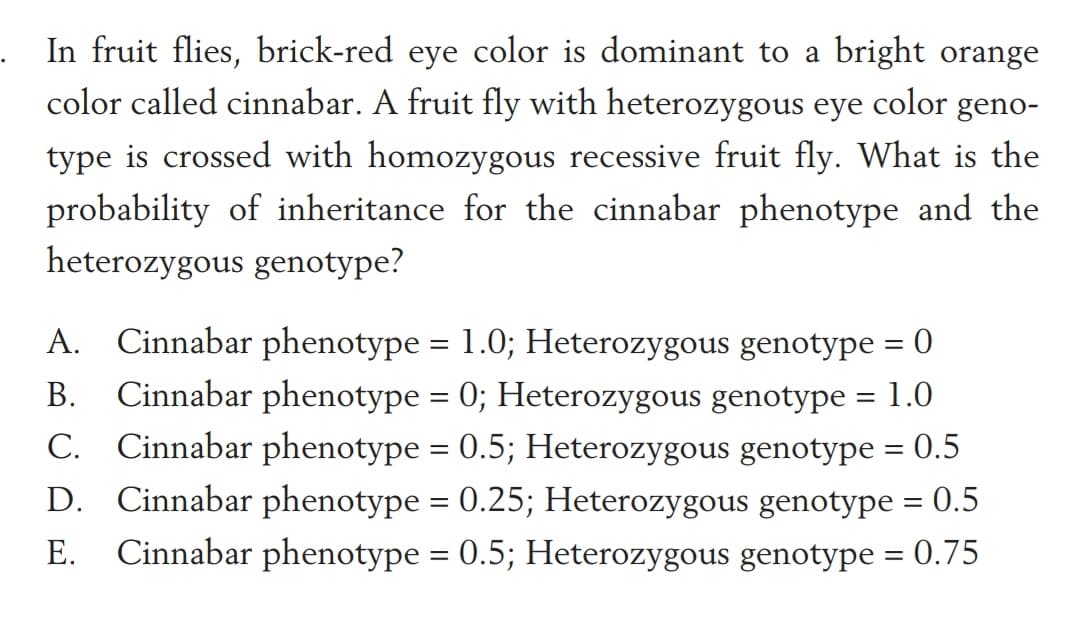 . In fruit flies, brick-red eye color is dominant to a bright orange
color called cinnabar. A fruit fly with heterozygous eye color geno-
type is crossed with homozygous recessive fruit fly. What is the
probability of inheritance for the cinnabar phenotype and the
heterozygous genotype?
A. Cinnabar phenotype = 1.0; Heterozygous genotype = 0
Cinnabar phenotype = 0; Heterozygous genotype = 1.0
C. Cinnabar phenotype = 0.5; Heterozygous genotype = 0.5
D. Cinnabar phenotype = 0.25; Heterozygous genotype = 0.5
E. Cinnabar phenotype = 0.5; Heterozygous genotype = 0.75
В.
