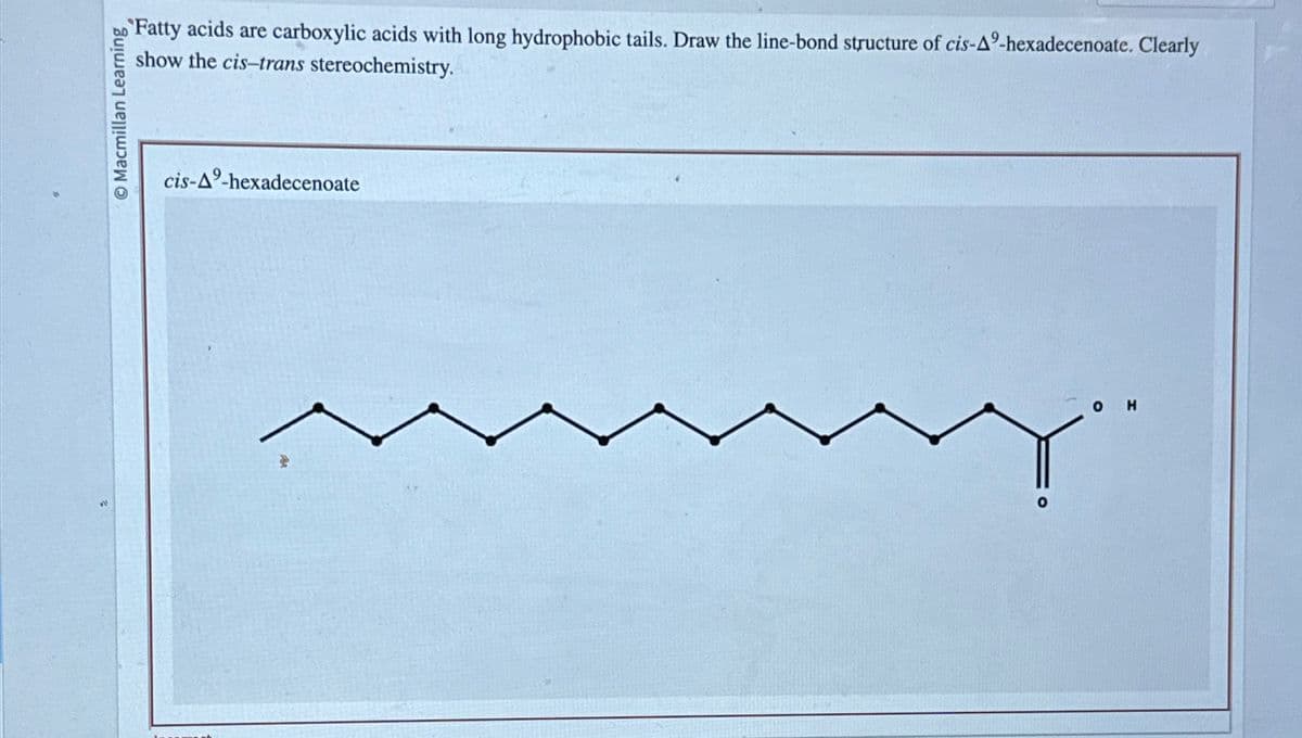 Macmillan Learning
cis-A9-hexadecenoate
Fatty acids are carboxylic acids with long hydrophobic tails. Draw the line-bond structure of cis-A9-hexadecenoate. Clearly
show the cis-trans stereochemistry.
о
H
