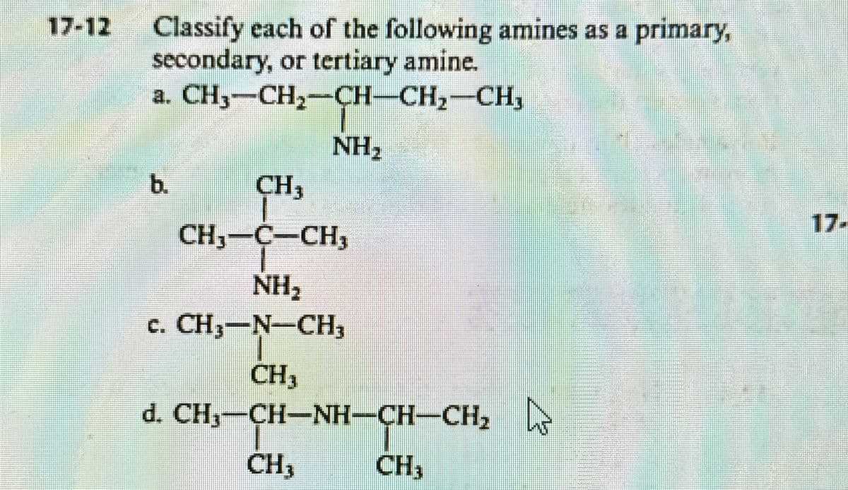 17-12 Classify each of the following amines as a primary,
secondary, or tertiary amine.
a. CH3-CH2-CH-CH₂—CH₂
NH₂
b.
CH3
CH3-C-CH3
NH₂
C. CH3-N-CH3
CH3
d. CH—CHNH–CH–CH,
CH3
CH3
17-