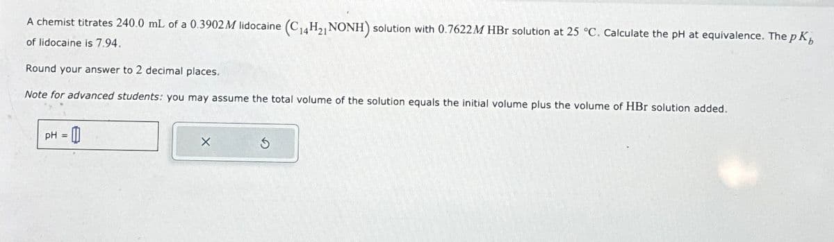 A chemist titrates 240.0 mL of a 0.3902 M lidocaine (C14H₂, NONH) solution with 0.7622 M HBr solution at 25 °C. Calculate the pH at equivalence. The pK
of lidocaine is 7.94.
Round your answer to 2 decimal places.
Note for advanced students: you may assume the total volume of the solution equals the initial volume plus the volume of HBr solution added.
pH =
0
X