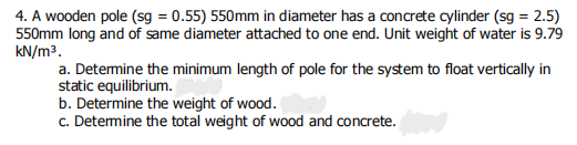 4. A wooden pole (sg = 0.55) 550mm in diameter has a concrete cylinder (sg = 2.5)
550mm long and of same diameter attached to one end. Unit weight of water is 9.79
kN/m3.
a. Detemine the minimum length of pole for the system to float vertically in
static equilibrium.
b. Determine the weight of wood.
c. Detemine the total weight of wood and concrete.
