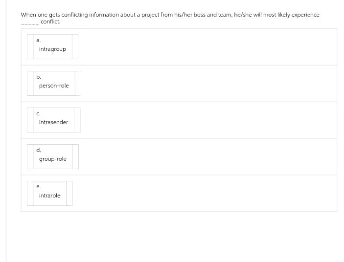 When one gets conflicting information about a project from his/her boss and team, he/she will most likely experience
conflict.
a.
intragroup
b.
person-role
intrasender
d.
group-role
e.
intrarole