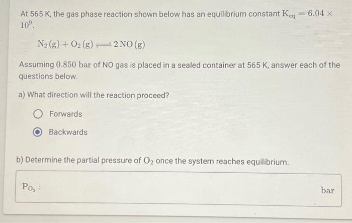 At 565 K, the gas phase reaction shown below has an equilibrium constant Keq = 6.04 x
10⁹.
N₂ (g) + O2(g) 2 NO(g)
Assuming 0.850 bar of NO gas is placed in a sealed container at 565 K, answer each of the
questions below.
a) What direction will the reaction proceed?
O Forwards
Backwards
b) Determine the partial pressure of O₂ once the system reaches equilibrium.
Po,
bar