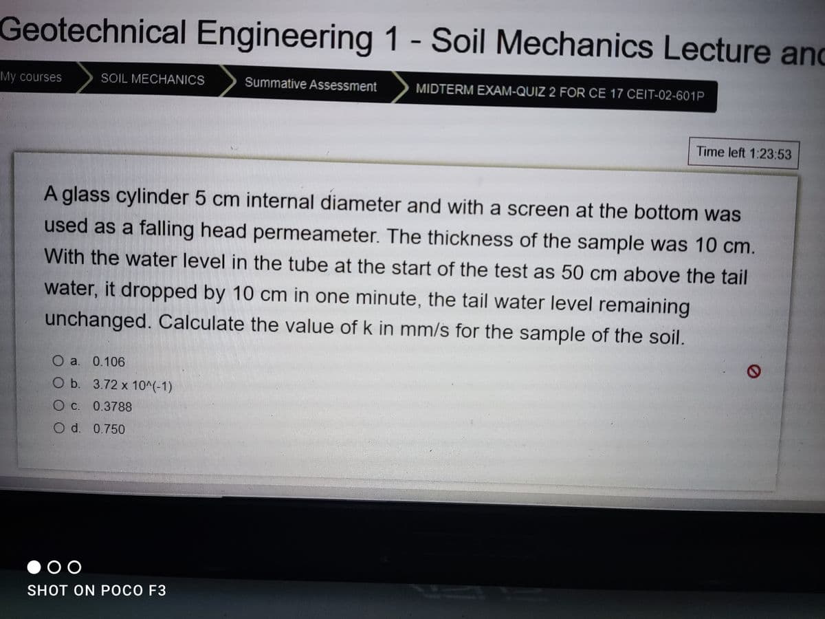 Geotechnical Engineering 1 - Soil Mechanics Lecture and
My courses
SOIL MECHANICS
Summative Assessment
MIDTERM EXAM-QUIZ 2 FOR CE 17 CEIT-02-601P
Time left 1:23:53
A glass cylinder 5 cm internal diameter and with a screen at the bottom was
used as a falling head permeameter. The thickness of the sample was 10 cm.
With the water level in the tube at the start of the test as 50 cm above the tail
water, it dropped by 10 cm in one minute, the tail water level remaining
unchanged. Calculate the value of k in mm/s for the sample of the soil.
O a. 0.106
O b. 3.72 x 10^(-1)
O c. 0.3788
d. 0.750
SHOT ON POCO F3
